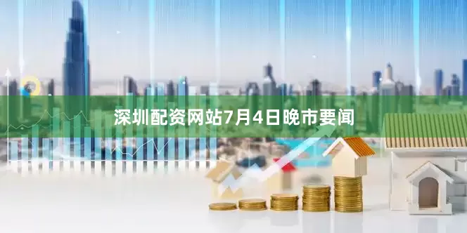 深圳配资网站7月4日晚市要闻
