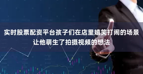 实时股票配资平台孩子们在店里嬉笑打闹的场景让他萌生了拍摄视频的想法