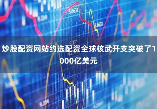 炒股配资网站约选配资全球核武开支突破了1000亿美元
