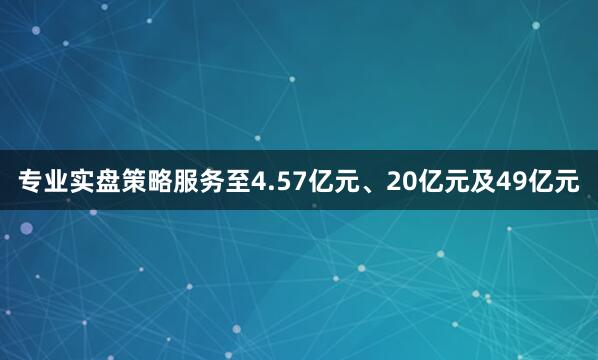 专业实盘策略服务至4.57亿元、20亿元及49亿元