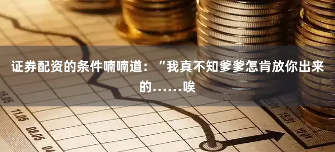 证券配资的条件喃喃道：“我真不知爹爹怎肯放你出来的……唉