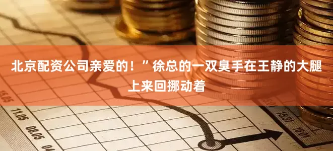 北京配资公司亲爱的！”徐总的一双臭手在王静的大腿上来回挪动着