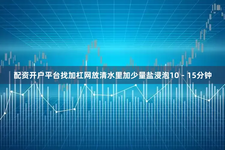 配资开户平台找加杠网放清水里加少量盐浸泡10 - 15分钟