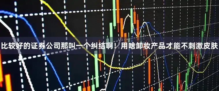 比较好的证券公司那叫一个纠结啊！用啥卸妆产品才能不刺激皮肤