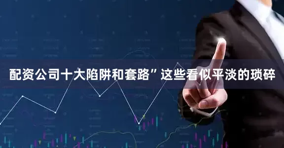 配资公司十大陷阱和套路”这些看似平淡的琐碎