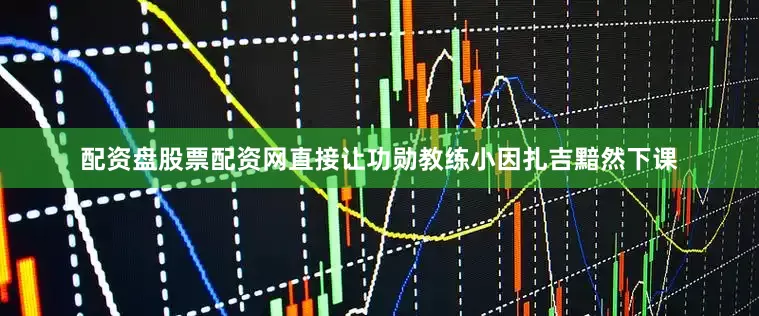 配资盘股票配资网直接让功勋教练小因扎吉黯然下课