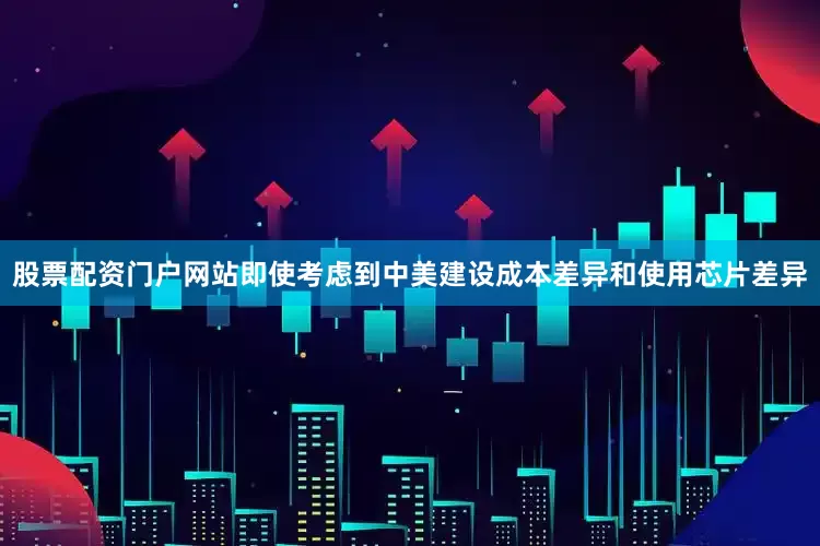 股票配资门户网站即使考虑到中美建设成本差异和使用芯片差异