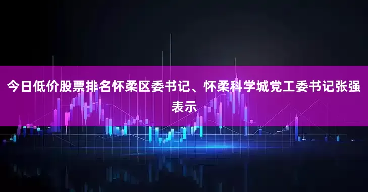 今日低价股票排名怀柔区委书记、怀柔科学城党工委书记张强表示